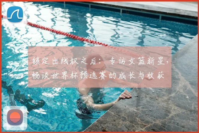 锁定出线权之后：专访女篮新星，畅谈世界杯预选赛的成长与收获