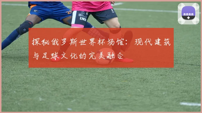 探秘俄罗斯世界杯场馆：现代建筑与足球文化的完美融合