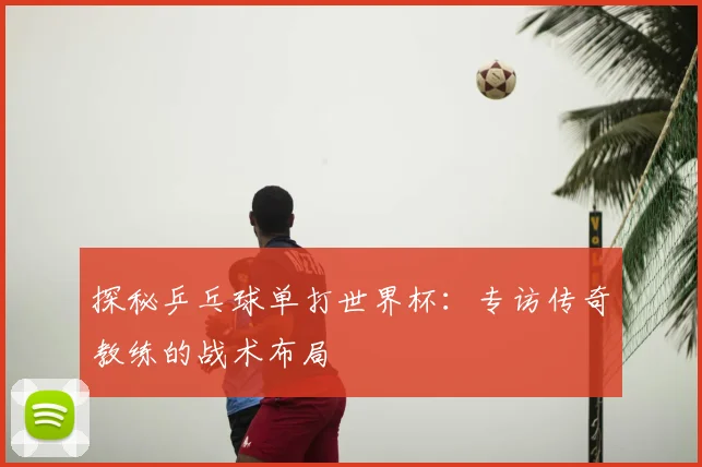 探秘乒乓球单打世界杯：专访传奇教练的战术布局