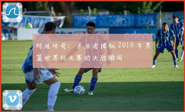 对话传奇：亲历者揭秘 2010 年男篮世界杯决赛的决胜瞬间