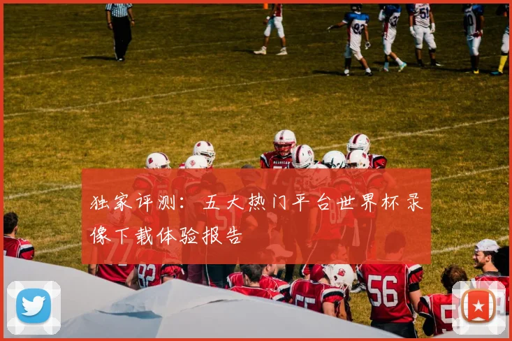 独家评测：五大热门平台世界杯录像下载体验报告