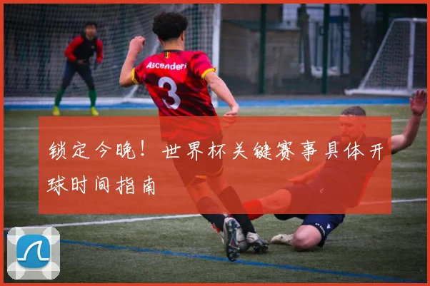 锁定今晚！世界杯关键赛事具体开球时间指南
