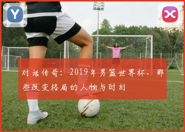 对话传奇：2019年男篮世界杯，那些改变格局的人物与时刻