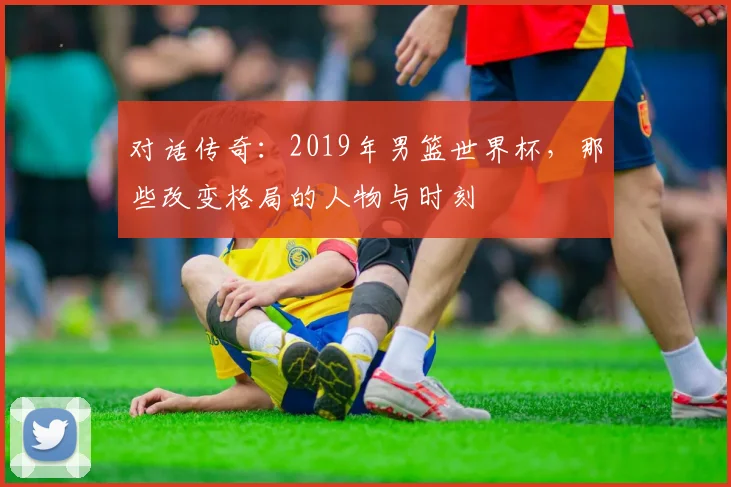 对话传奇：2019年男篮世界杯，那些改变格局的人物与时刻