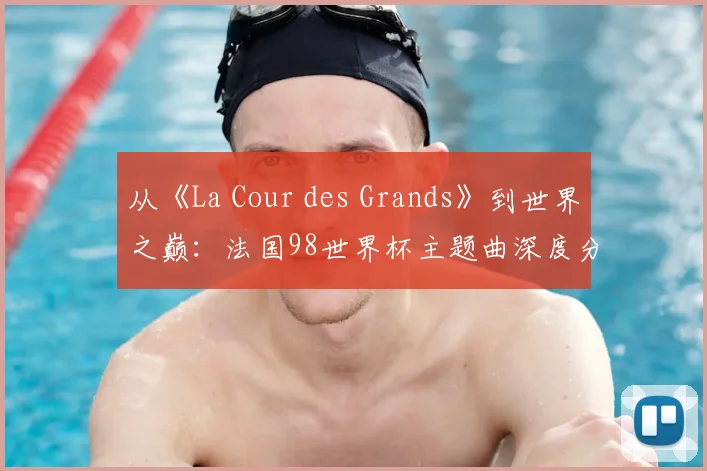 从《La Cour des Grands》到世界之巅：法国98世界杯主题曲深度分析