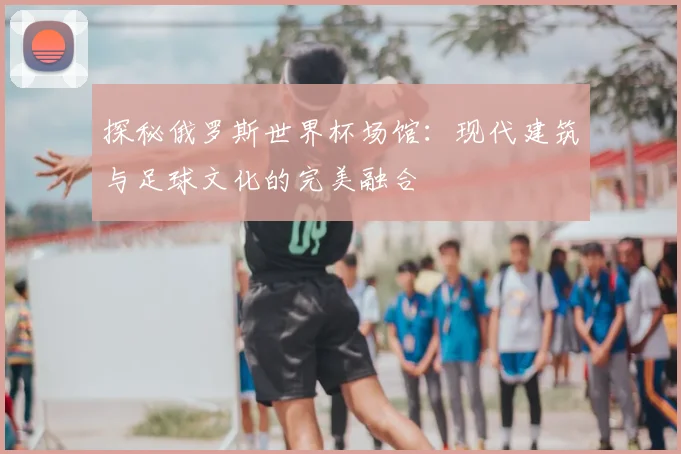 探秘俄罗斯世界杯场馆:现代建筑与足球文化的完美融合