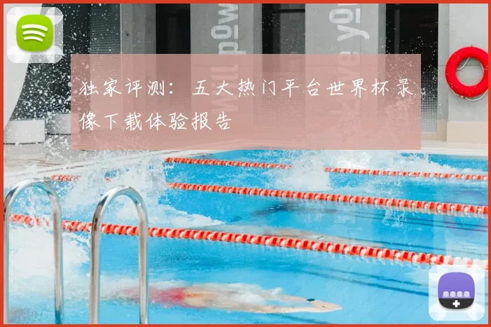 独家评测:五大热门平台世界杯录像下载体验报告