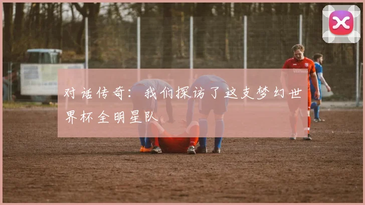 对话传奇：我们探访了这支梦幻世界杯全明星队