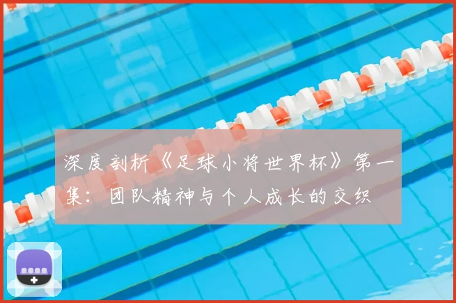 深度剖析《足球小将世界杯》第一集：团队精神与个人成长的交织
