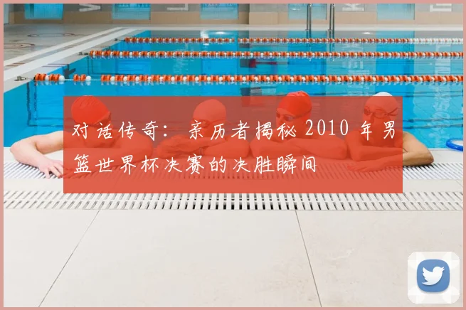 对话传奇：亲历者揭秘 2010 年男篮世界杯决赛的决胜瞬间