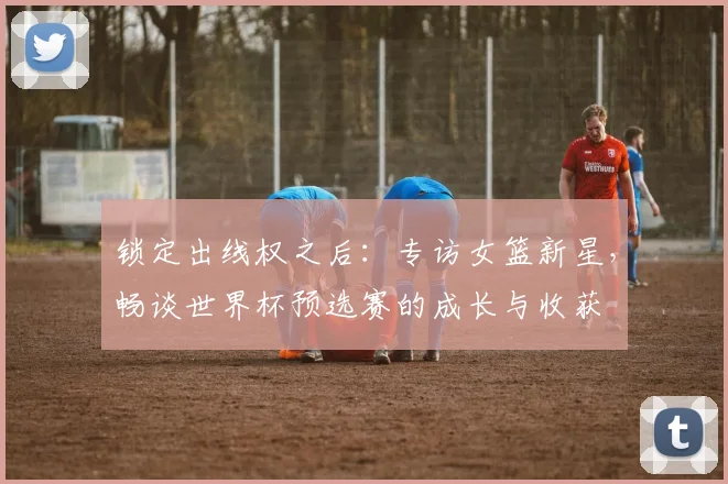 锁定出线权之后：专访女篮新星，畅谈世界杯预选赛的成长与收获