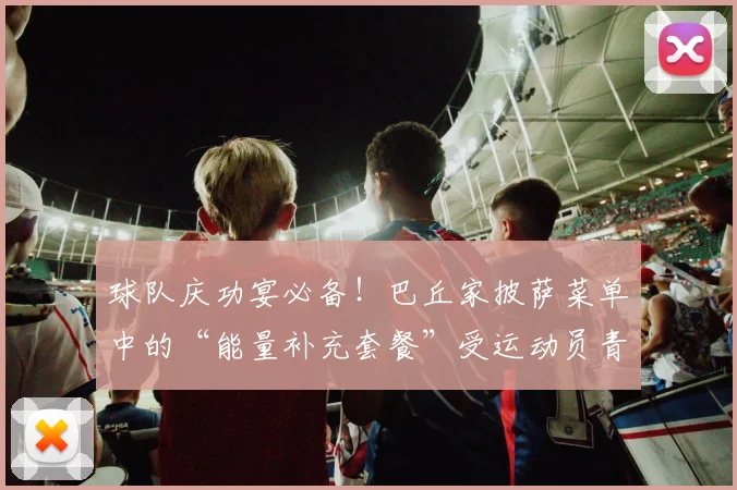 球队庆功宴必备！巴丘家披萨菜单中的“能量补充套餐”受运动员青睐