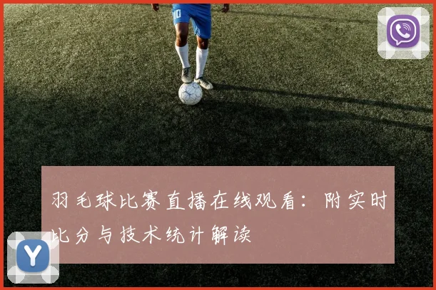 羽毛球比赛直播在线观看：附实时比分与技术统计解读