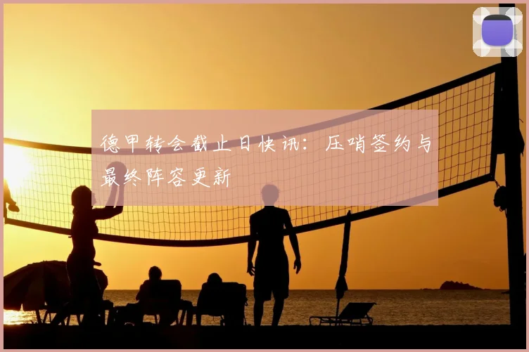 德甲转会截止日快讯：压哨签约与最终阵容更新