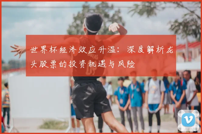 世界杯经济效应升温:深度解析龙头股票的投资机遇与风险