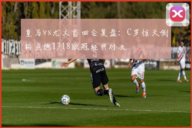 皇马vs尤文首回合复盘：C罗惊天倒钩点燃1718欧冠经典对决