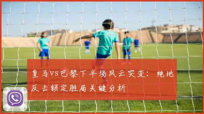皇马vs巴黎下半场风云突变：绝地反击锁定胜局关键分析