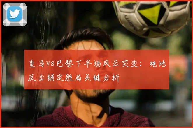 皇马vs巴黎下半场风云突变：绝地反击锁定胜局关键分析