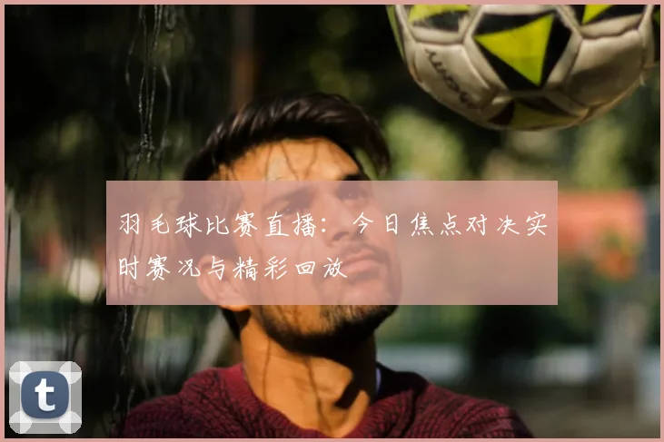 羽毛球比赛直播：今日焦点对决实时赛况与精彩回放