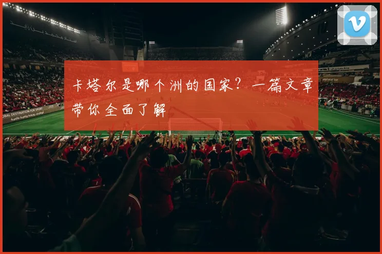 卡塔尔是哪个洲的国家？一篇文章带你全面了解