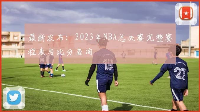 最新发布：2023年NBA总决赛完整赛程表与比分查询